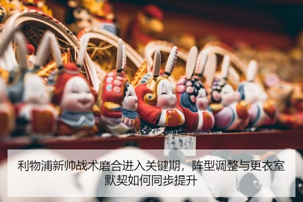 利物浦新帅战术磨合进入关键期，阵型调整与更衣室默契如何同步提升