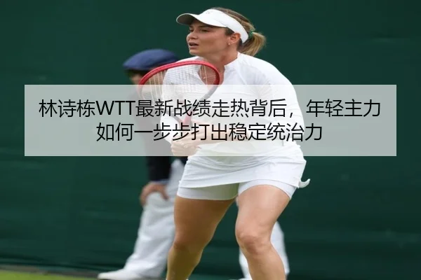 林诗栋WTT最新战绩走热背后，年轻主力如何一步步打出稳定统治力